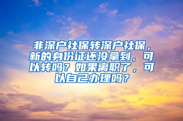 非深户社保转深户社保，新的身份证还没拿到，可以转吗？如果离职了，可以自己办理吗？