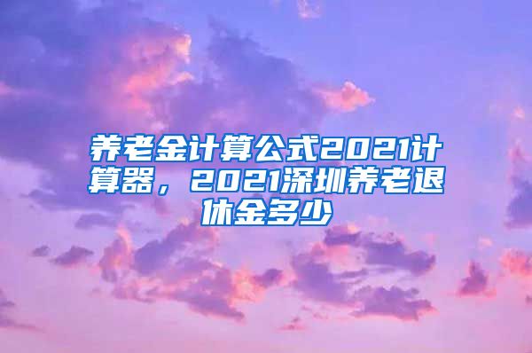 养老金计算公式2021计算器，2021深圳养老退休金多少