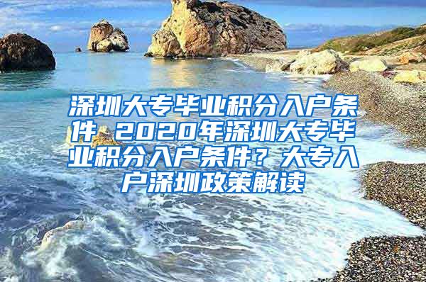 深圳大专毕业积分入户条件 2020年深圳大专毕业积分入户条件？大专入户深圳政策解读