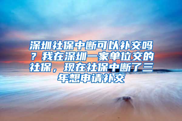 深圳社保中断可以补交吗？我在深圳一家单位交的社保，现在社保中断了三年想申请补交