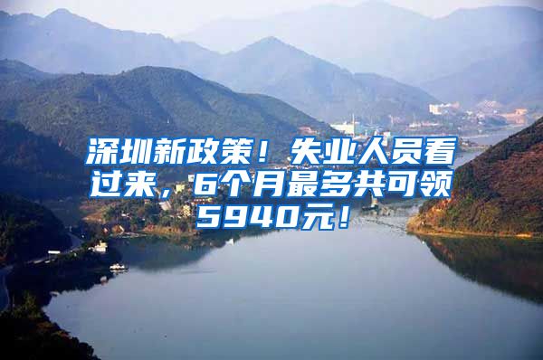 深圳新政策！失业人员看过来，6个月最多共可领5940元！