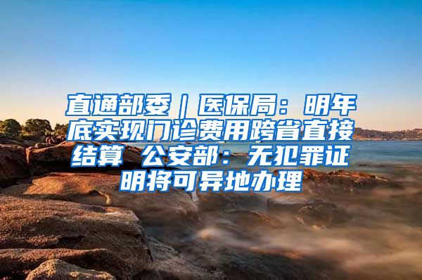 直通部委｜医保局：明年底实现门诊费用跨省直接结算 公安部：无犯罪证明将可异地办理