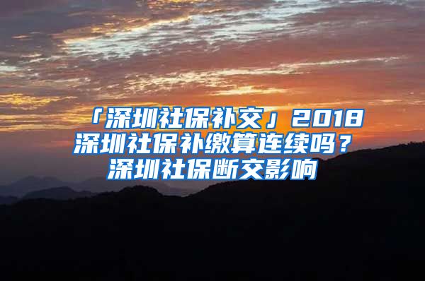 「深圳社保补交」2018深圳社保补缴算连续吗？深圳社保断交影响