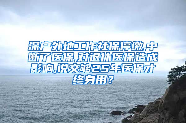 深户外地工作社保停缴,中断了医保,对退休医保造成影响,说交够25年医保才终身用？