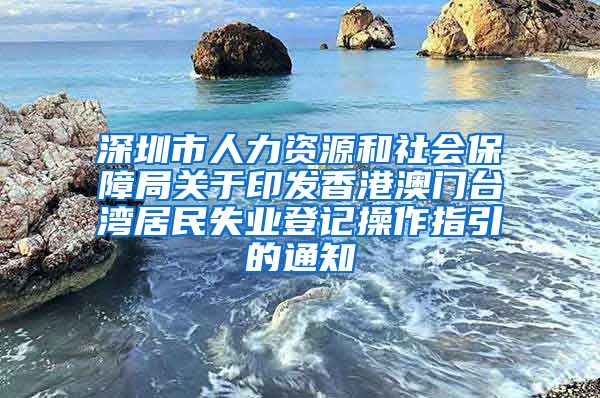 深圳市人力资源和社会保障局关于印发香港澳门台湾居民失业登记操作指引的通知