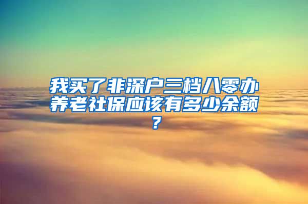 我买了非深户三档八零办养老社保应该有多少余额？