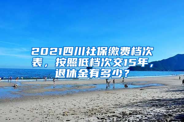 2021四川社保缴费档次表，按照低档次交15年，退休金有多少？