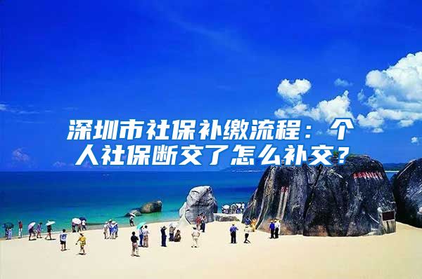 深圳市社保补缴流程：个人社保断交了怎么补交？