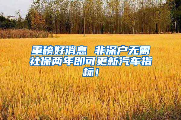 重磅好消息 非深户无需社保两年即可更新汽车指标！