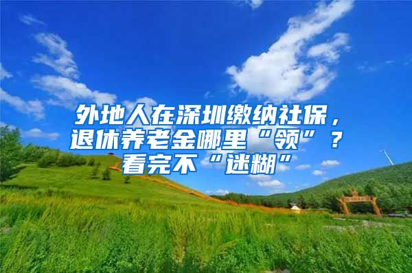 外地人在深圳缴纳社保，退休养老金哪里“领”？看完不“迷糊”