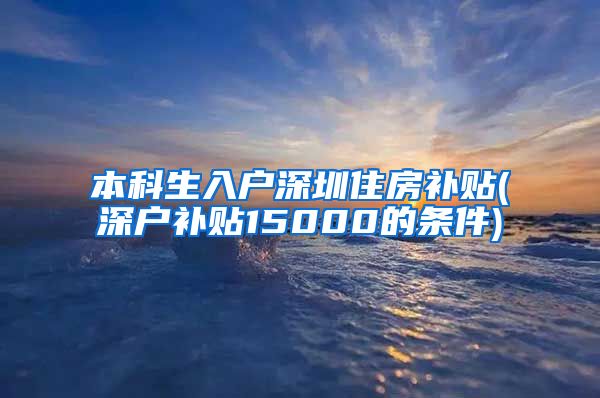 本科生入户深圳住房补贴(深户补贴15000的条件)