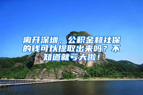 离开深圳，公积金和社保的钱可以提取出来吗？不知道就亏大啦！