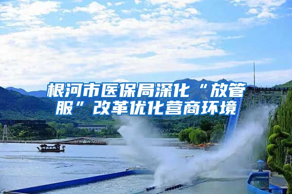 根河市医保局深化“放管服”改革优化营商环境