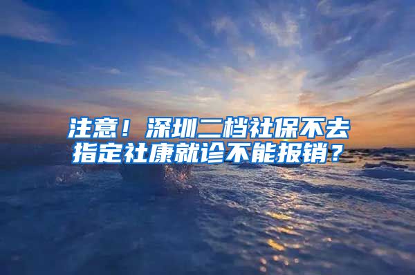 注意！深圳二档社保不去指定社康就诊不能报销？