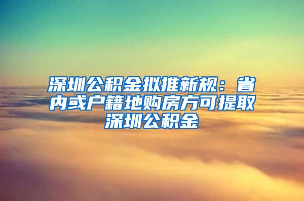 深圳公积金拟推新规：省内或户籍地购房方可提取深圳公积金