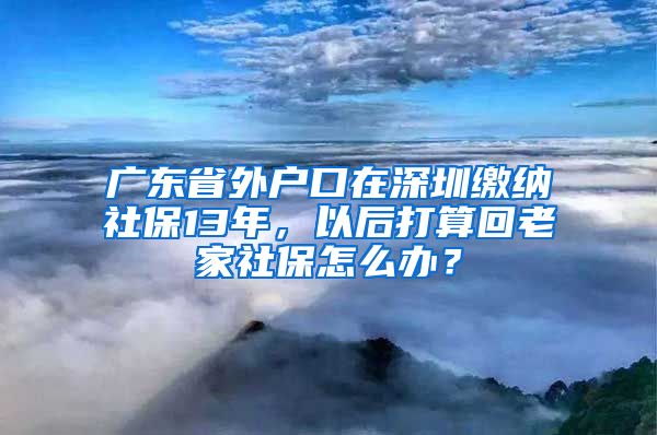 广东省外户口在深圳缴纳社保13年，以后打算回老家社保怎么办？