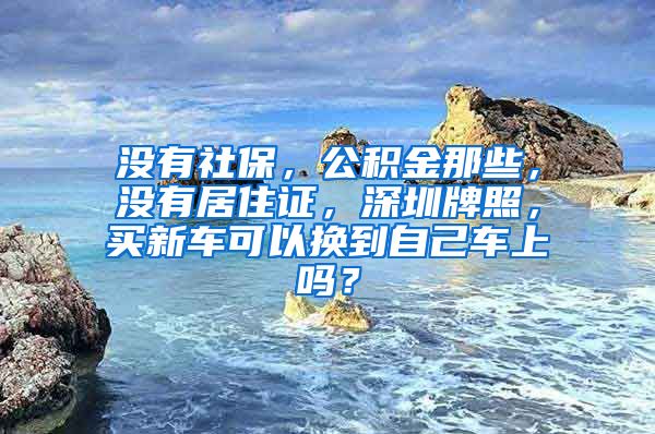 没有社保，公积金那些，没有居住证，深圳牌照，买新车可以换到自己车上吗？