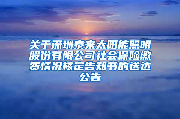 关于深圳泰来太阳能照明股份有限公司社会保险缴费情况核定告知书的送达公告