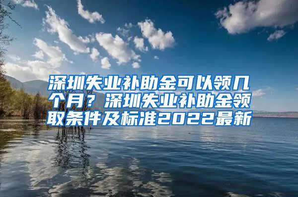 深圳失业补助金可以领几个月？深圳失业补助金领取条件及标准2022最新