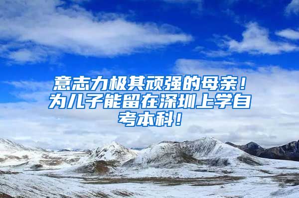 意志力极其顽强的母亲！为儿子能留在深圳上学自考本科！