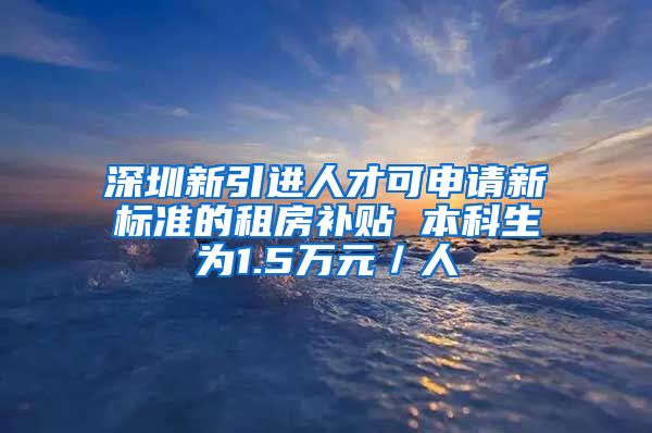 深圳新引进人才可申请新标准的租房补贴 本科生为1.5万元／人