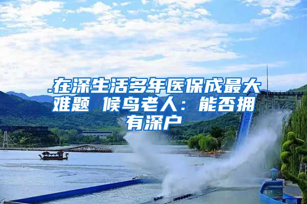 .在深生活多年医保成最大难题 候鸟老人：能否拥有深户