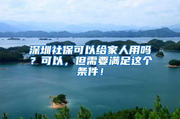 深圳社保可以给家人用吗？可以，但需要满足这个条件！