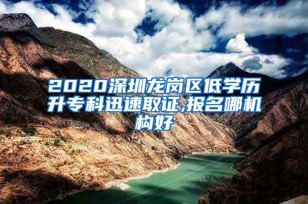 2020深圳龙岗区低学历升专科迅速取证,报名哪机构好