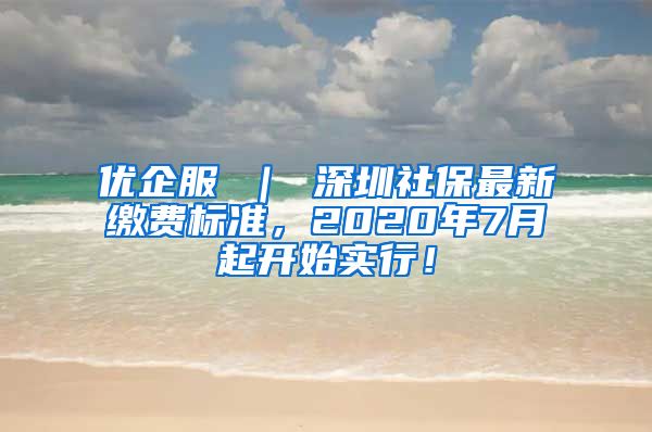 优企服 ｜ 深圳社保最新缴费标准，2020年7月起开始实行！