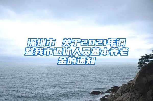 深圳市 关于2021年调整我市退休人员基本养老金的通知