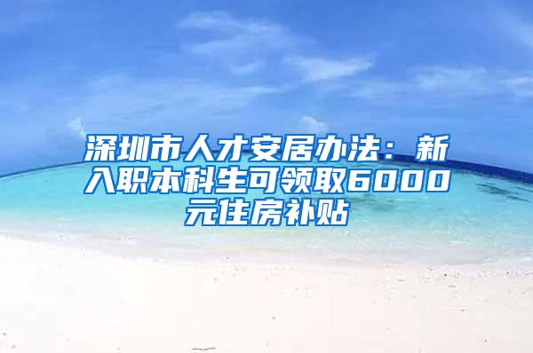 深圳市人才安居办法：新入职本科生可领取6000元住房补贴