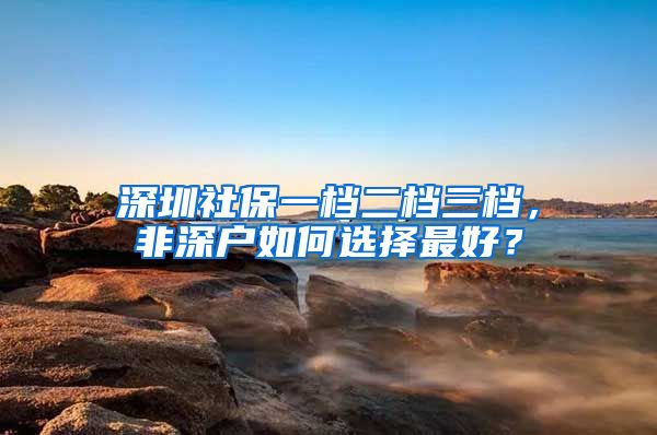 深圳社保一档二档三档，非深户如何选择最好？