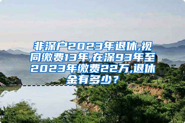 非深户2023年退休,视同缴费13年,在深93年至2023年缴费22万,退休金有多少？