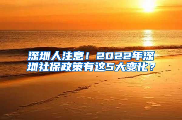 深圳人注意！2022年深圳社保政策有这5大变化？