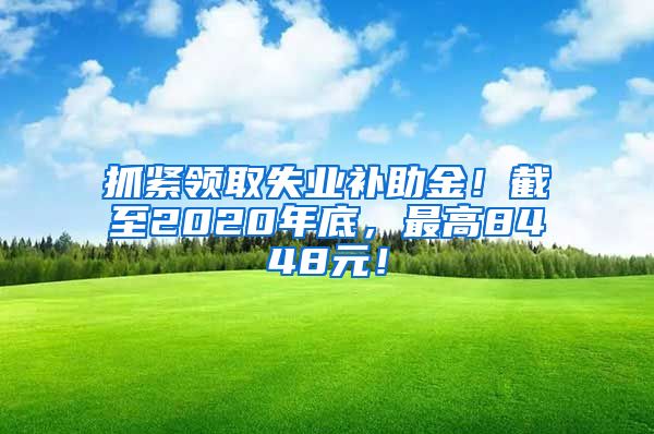 抓紧领取失业补助金！截至2020年底，最高8448元！