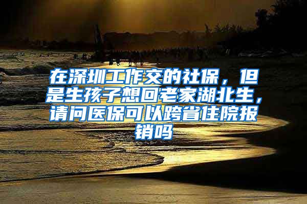 在深圳工作交的社保，但是生孩子想回老家湖北生，请问医保可以跨省住院报销吗