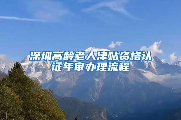 深圳高龄老人津贴资格认证年审办理流程