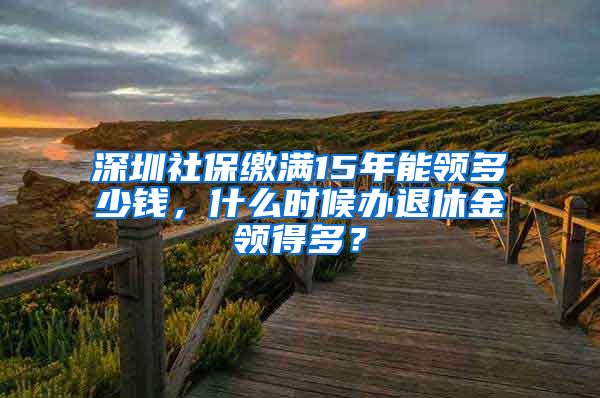 深圳社保缴满15年能领多少钱，什么时候办退休金领得多？