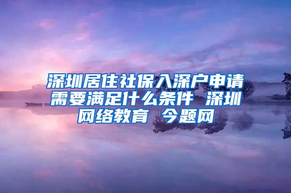 深圳居住社保入深户申请需要满足什么条件 深圳网络教育 今题网