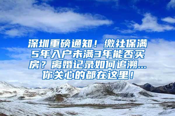 深圳重磅通知！缴社保满5年入户未满3年能否买房？离婚记录如何追溯...你关心的都在这里！