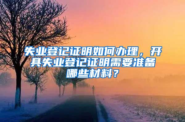 失业登记证明如何办理，开具失业登记证明需要准备哪些材料？