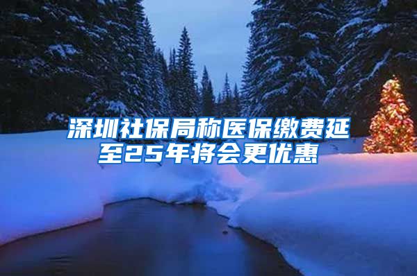 深圳社保局称医保缴费延至25年将会更优惠