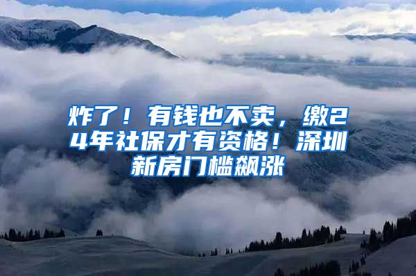 炸了！有钱也不卖，缴24年社保才有资格！深圳新房门槛飙涨