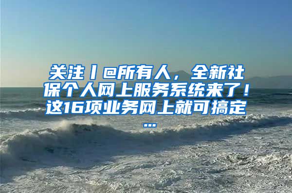 关注丨@所有人，全新社保个人网上服务系统来了！这16项业务网上就可搞定…