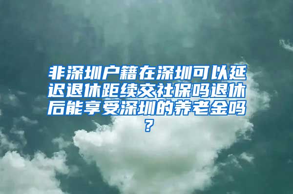 非深圳户籍在深圳可以延迟退休距续交社保吗退休后能享受深圳的养老金吗？