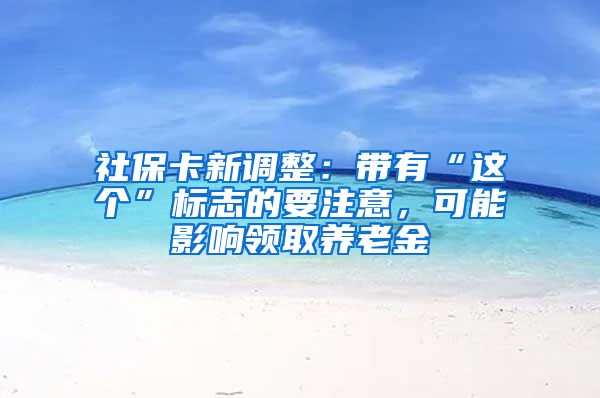 社保卡新调整：带有“这个”标志的要注意，可能影响领取养老金