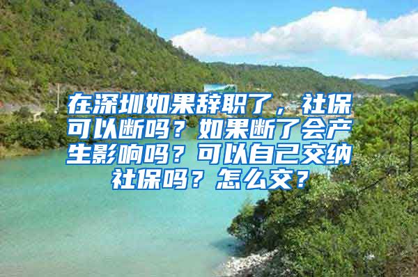 在深圳如果辞职了，社保可以断吗？如果断了会产生影响吗？可以自己交纳社保吗？怎么交？