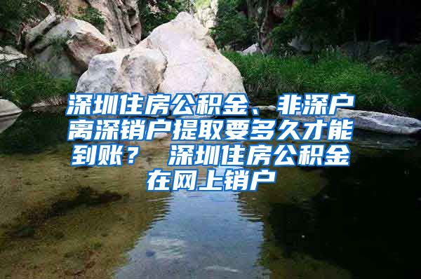 深圳住房公积金、非深户离深销户提取要多久才能到账？ 深圳住房公积金在网上销户