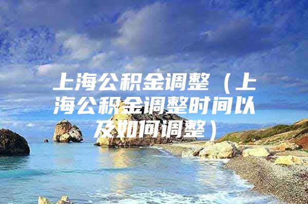 上海公积金调整（上海公积金调整时间以及如何调整）