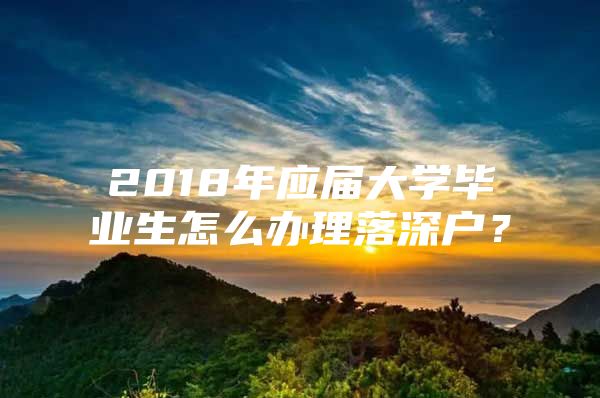 2018年应届大学毕业生怎么办理落深户？